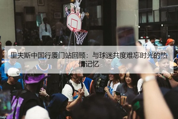 里夫斯中国行厦门站回顾：与球迷共度难忘时光的热情记忆 - ODAPP