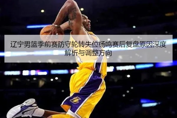 辽宁男篮季前赛防守轮转失位杨鸣赛后复盘原因深度解析与调整方向（ODAPP）
