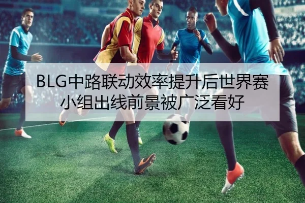 BLG中路联动效率提升后世界赛小组出线前景被广泛看好 - ODAPP